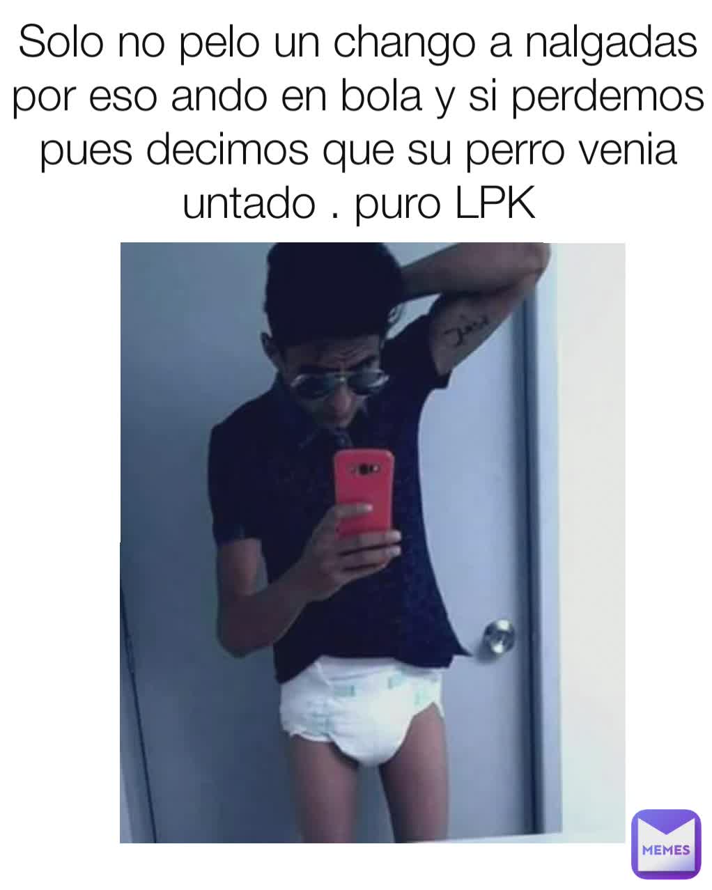 Solo no pelo un chango a nalgadas por eso ando en bola y si perdemos pues decimos que su perro venia untado . puro LPK