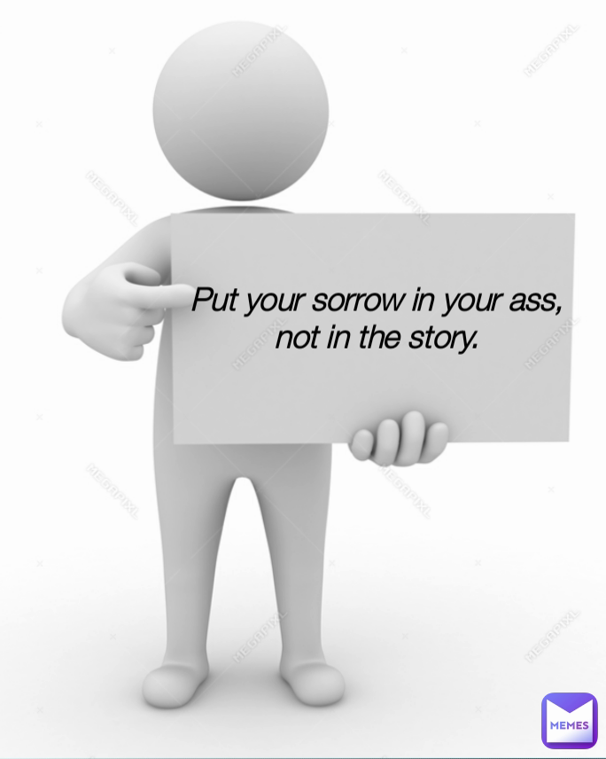 Put your sorrow in your ass, not in the story.