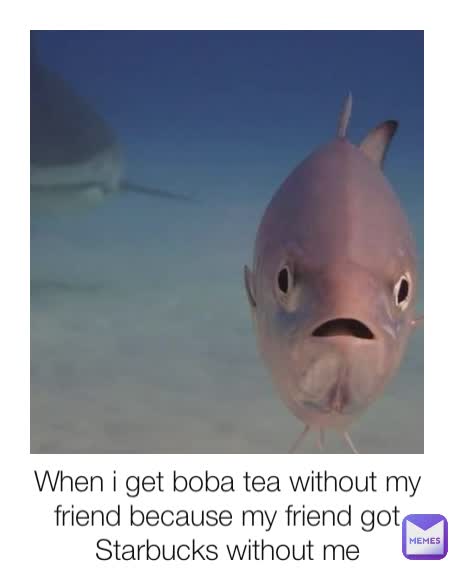 When i get boba tea without my friend because my friend got Starbucks without me