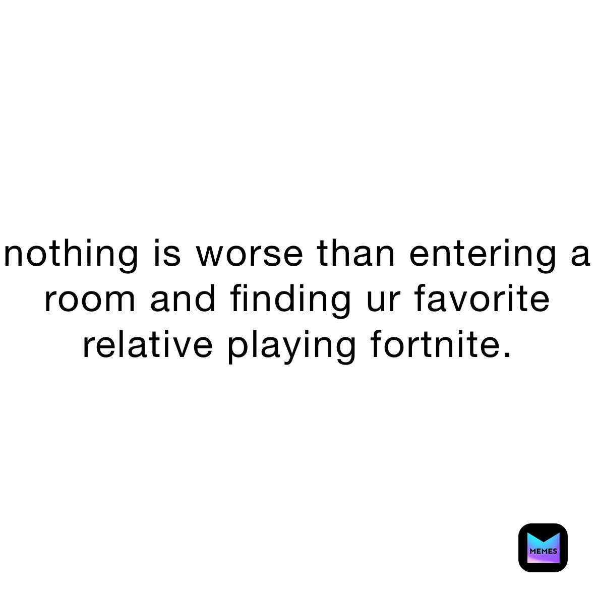 nothing is worse than entering a room and finding ur favorite relative playing fortnite.