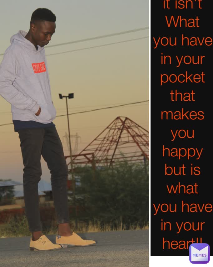 it isn't What you have in your pocket that makes you happy but is what you have in your heart!!