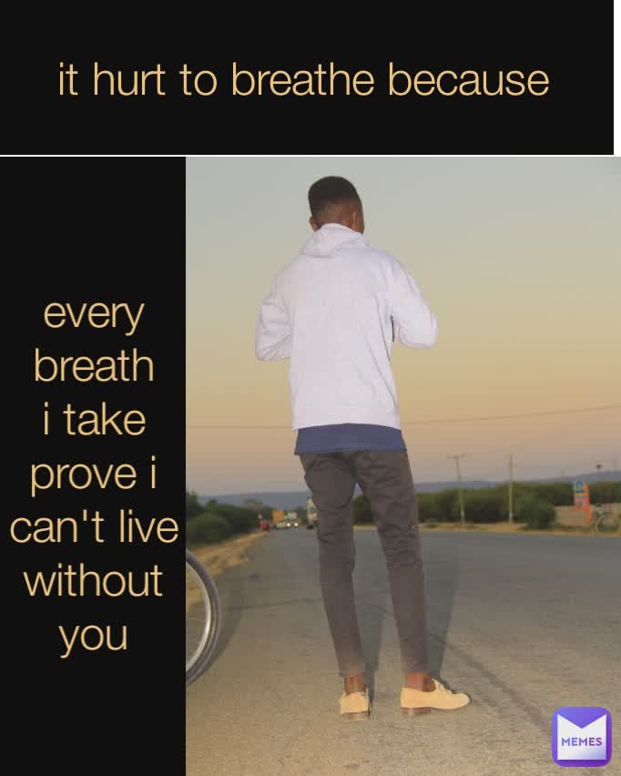 every breath i take prove i can't live without you it hurt to breathe because
