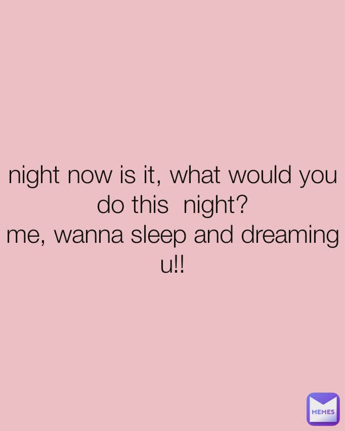night now is it, what would you do this  night?
me, wanna sleep and dreaming u!!