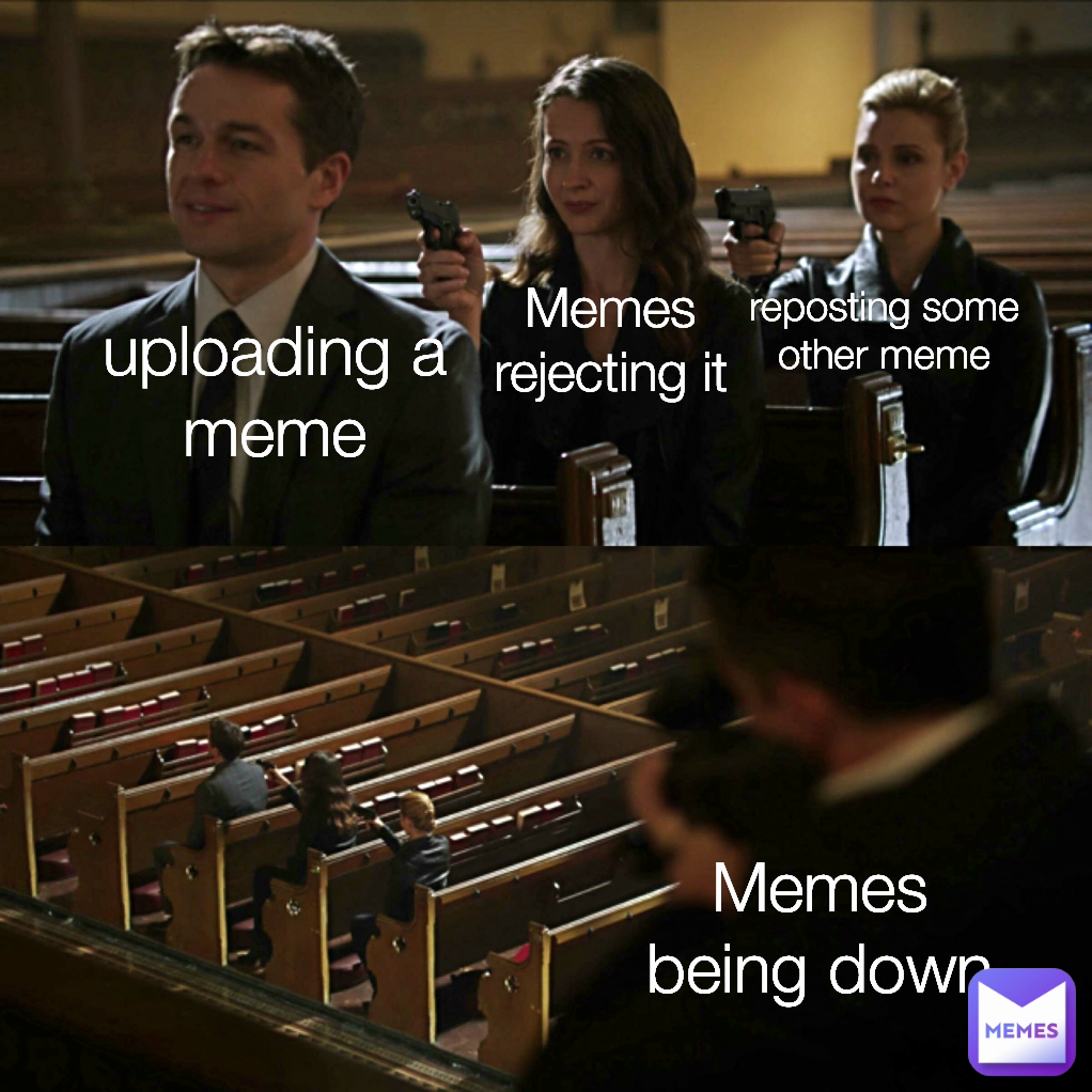uploading a meme reposting some other meme Memes rejecting it Memes being down