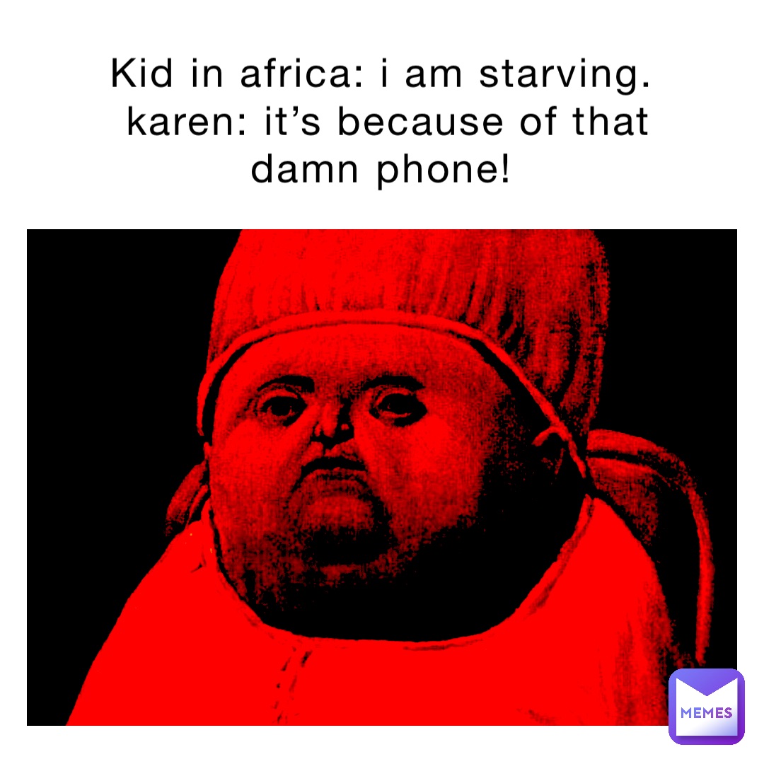 Kid in Africa: I am starving.
Karen: It’s because of that damn phone!
