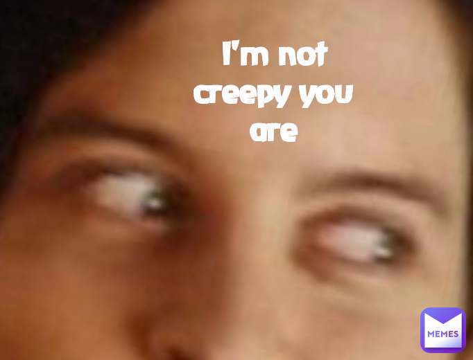 I'm not creepy you are