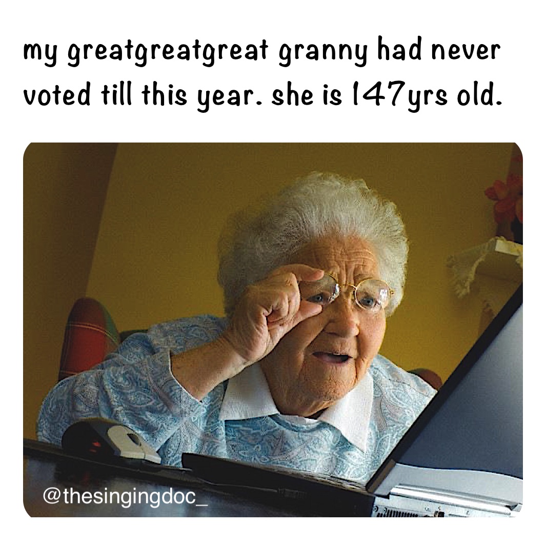 my greatgreatgreat granny had never voted till this year. she is 147yrs old.