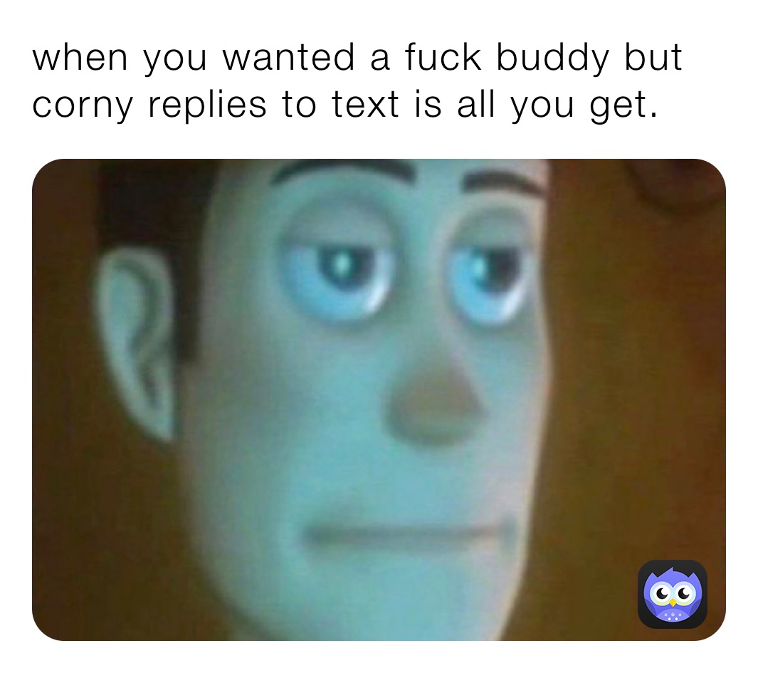 when you wanted a fuck buddy but corny replies to text is all you get.