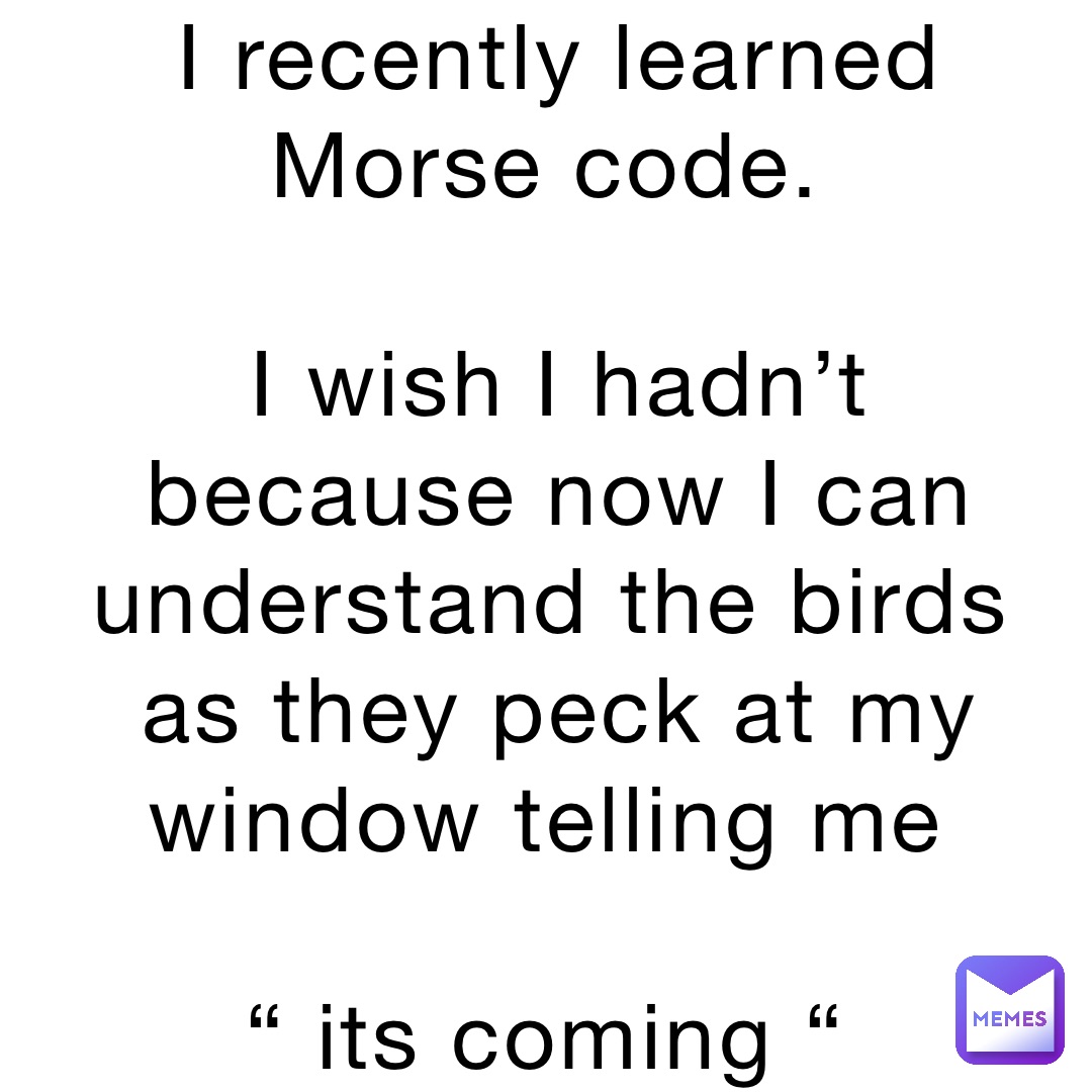 I recently learned Morse code.

I wish I hadn’t because now I can understand the birds as they peck at my window telling me

“ its coming “