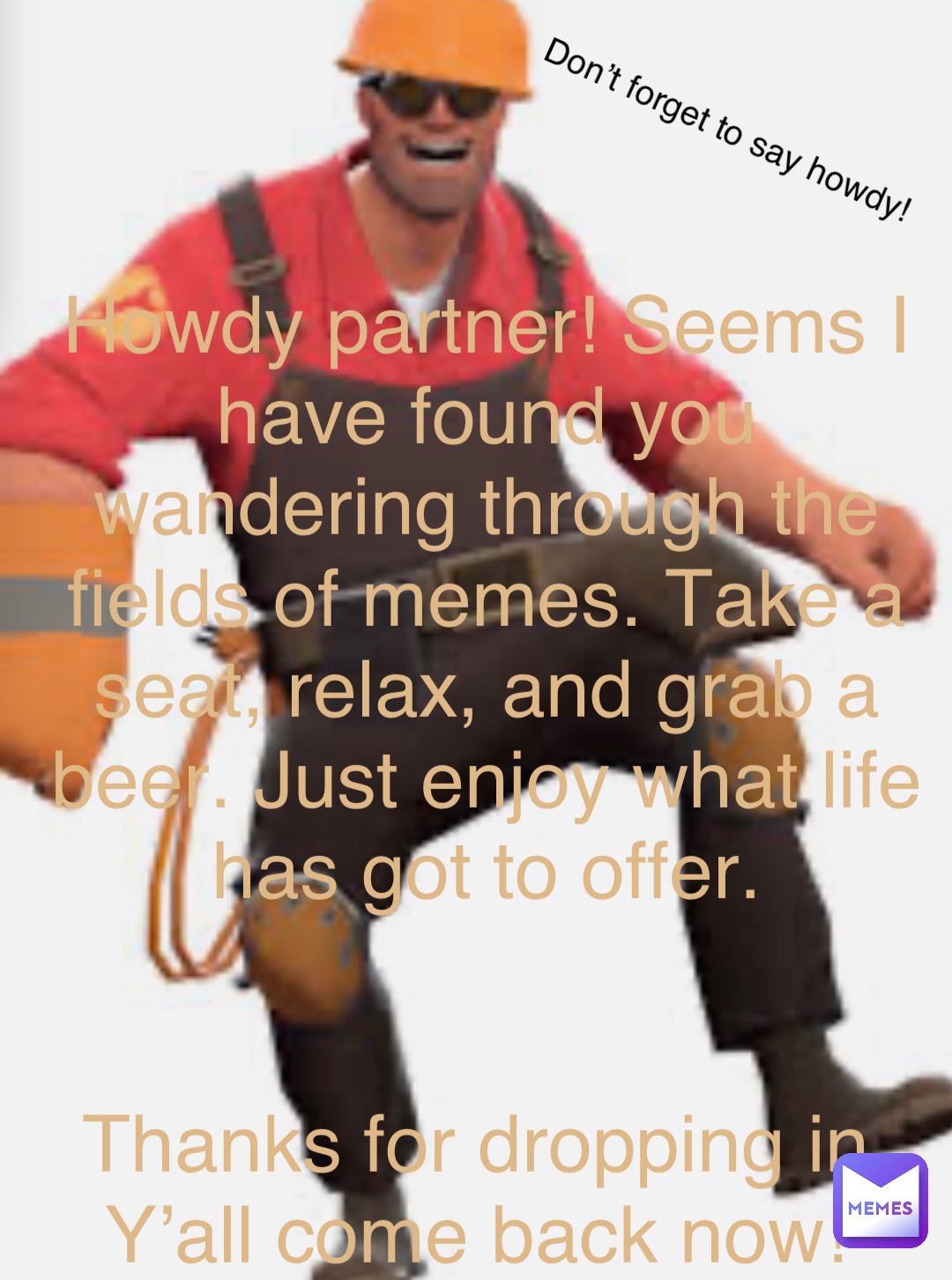 Howdy partner! Seems I have found you wandering through the fields of memes. Take a seat, relax, and grab a beer. Just enjoy what life has got to offer. 


Thanks for dropping in. Y’all come back now! Don’t forget to say howdy!