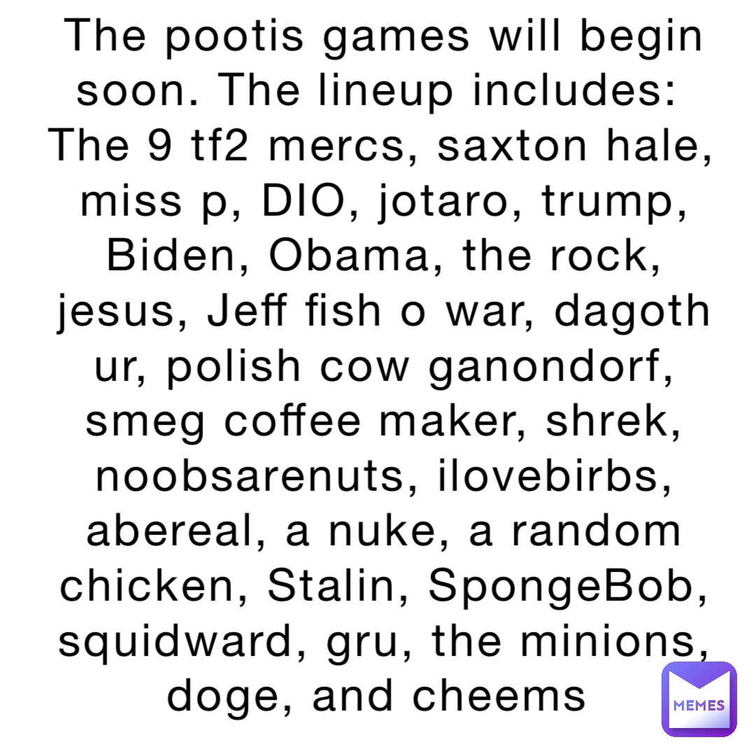 The pootis games will begin soon. The lineup includes:
The 9 tf2 mercs, saxton hale, miss p, DIO, jotaro, trump, Biden, Obama, the rock, jesus, Jeff fish o war, dagoth ur, polish cow ganondorf, smeg coffee maker, shrek, noobsarenuts, ilovebirbs, abereal, a nuke, a random chicken, Stalin, SpongeBob, squidward, gru, the minions, doge, and cheems