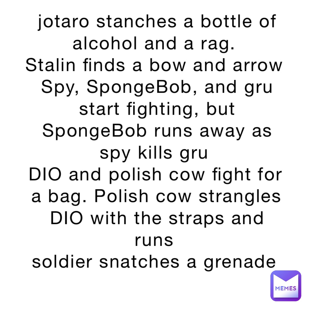 jotaro stanches a bottle of alcohol and a rag.
Stalin finds a bow and arrow
Spy, SpongeBob, and gru start fighting, but SpongeBob runs away as spy kills gru
DIO and polish cow fight for a bag. Polish cow strangles DIO with the straps and runs
soldier snatches a grenade