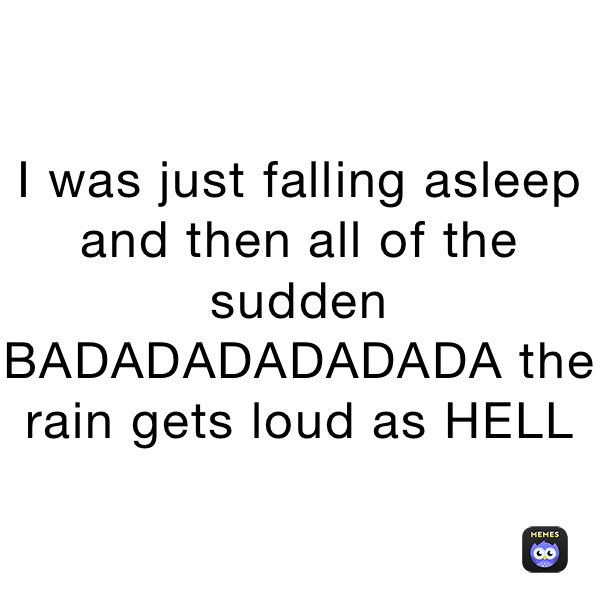 I was just falling asleep and then all of the sudden BADADADADADADA the rain gets loud as HELL
