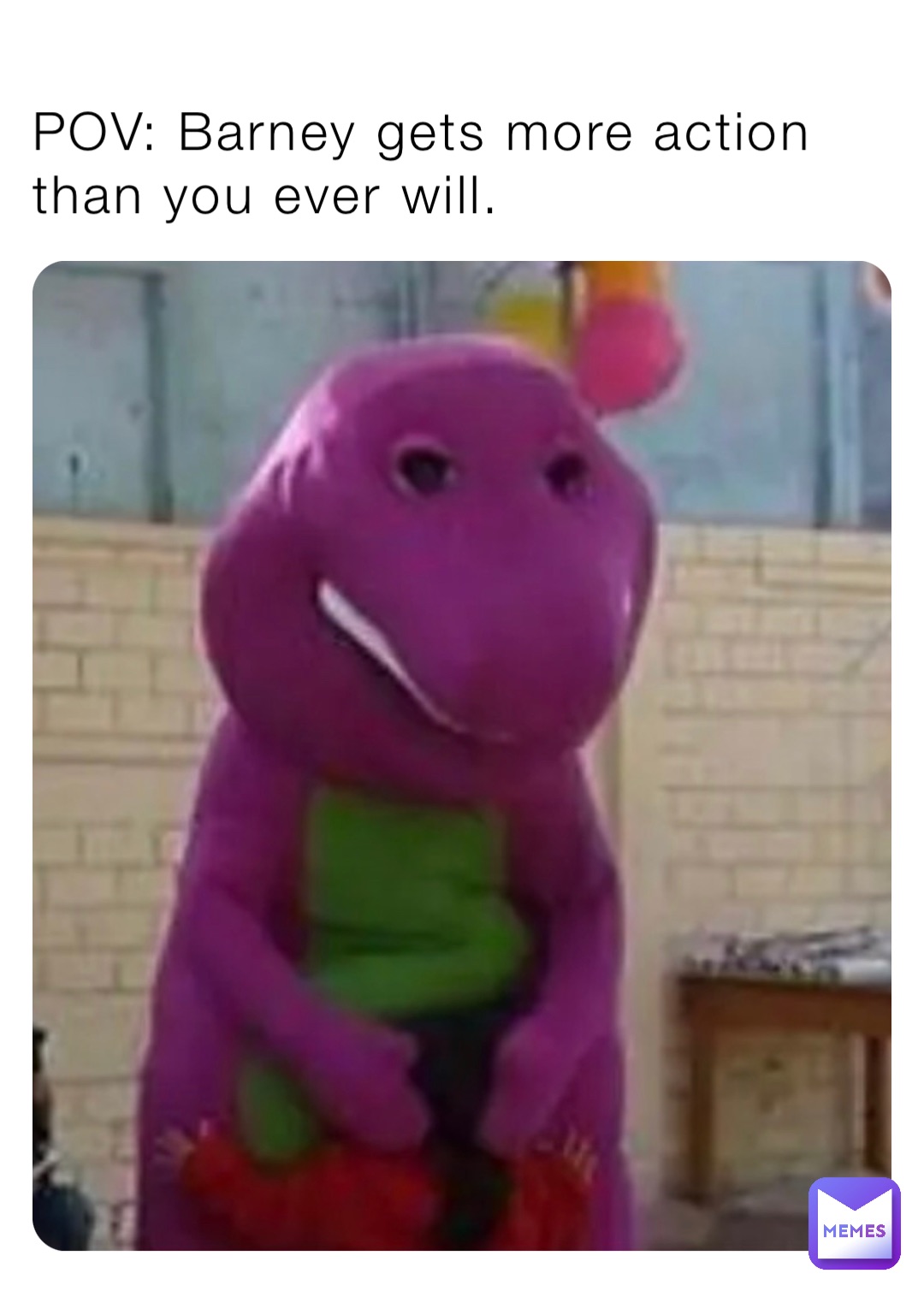 POV: Barney gets more action than you ever will.