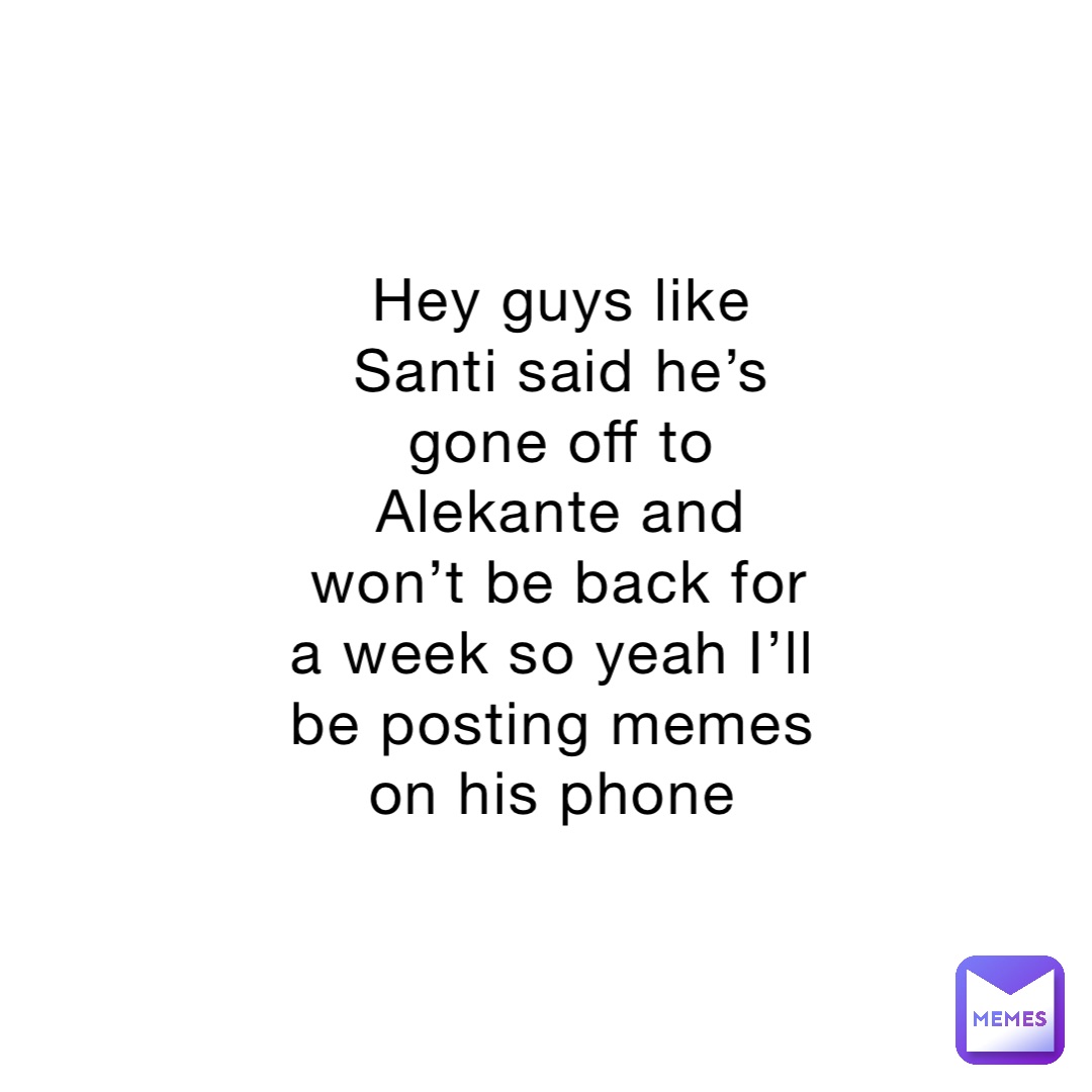 Hey guys like Santi said he’s gone off to Alekante and won’t be back for a week so yeah I’ll be posting memes on his phone