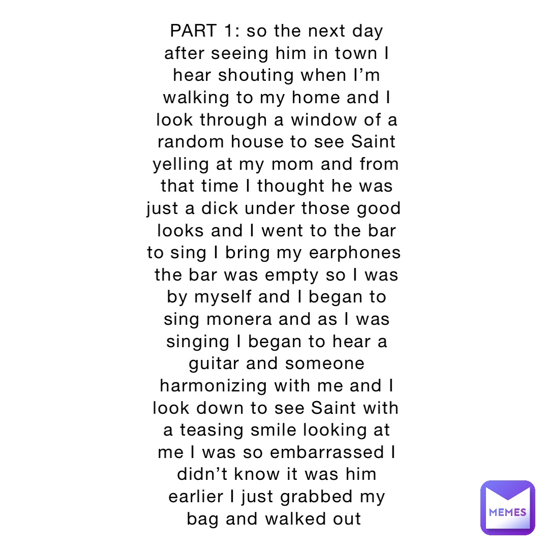 PART 1: so the next day after seeing him in town I hear shouting when I’m walking to my home and I look through a window of a random house to see Saint yelling at my mom and from that time I thought he was just a dick under those good looks and I went to the bar to sing I bring my earphones the bar was empty so I was by myself and I began to sing monera and as I was singing I began to hear a guitar and someone harmonizing with me and I look down to see Saint with a teasing smile looking at me I was so embarrassed I didn’t know it was him earlier I just grabbed my bag and walked out