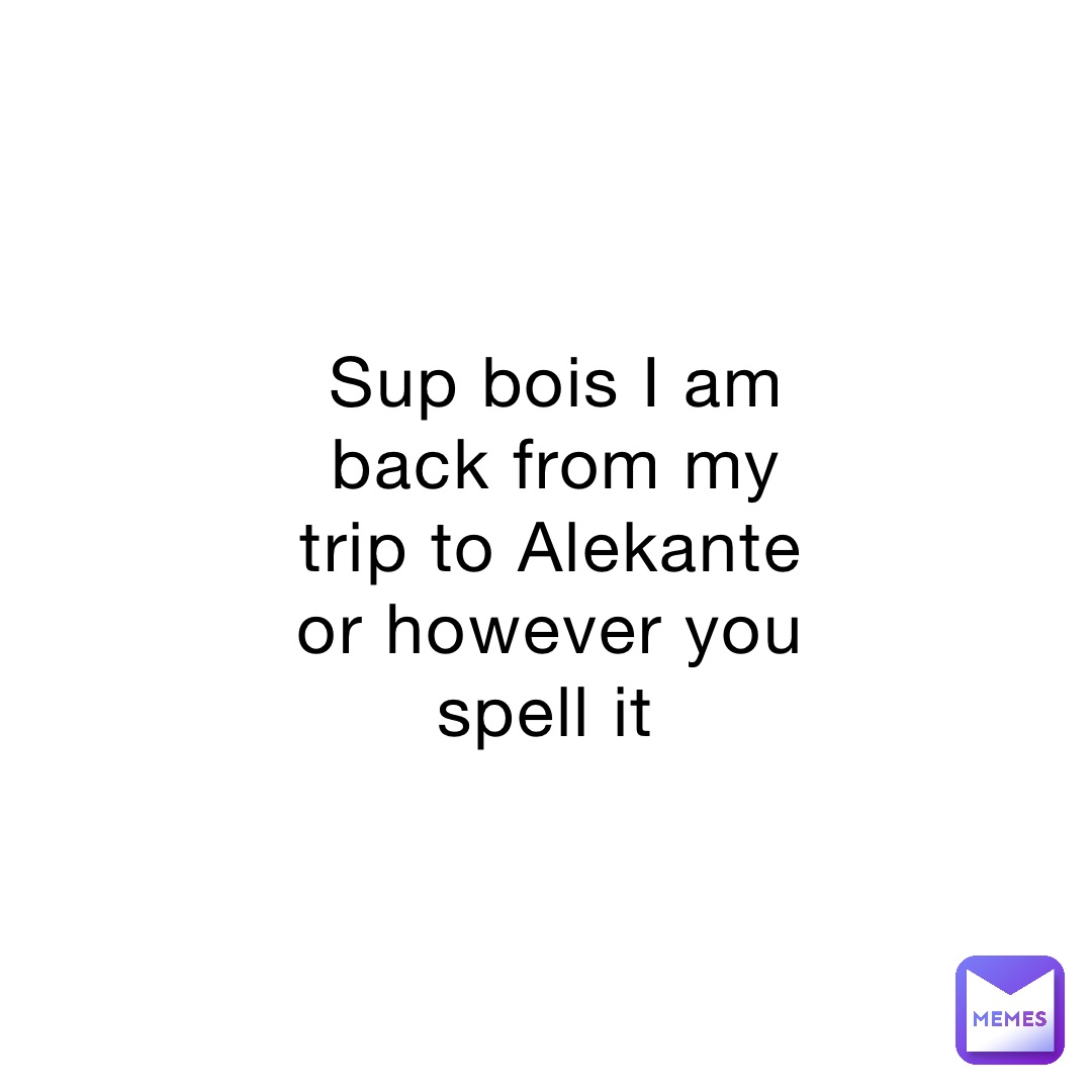 Sup bois I am back from my trip to Alekante or however you spell it