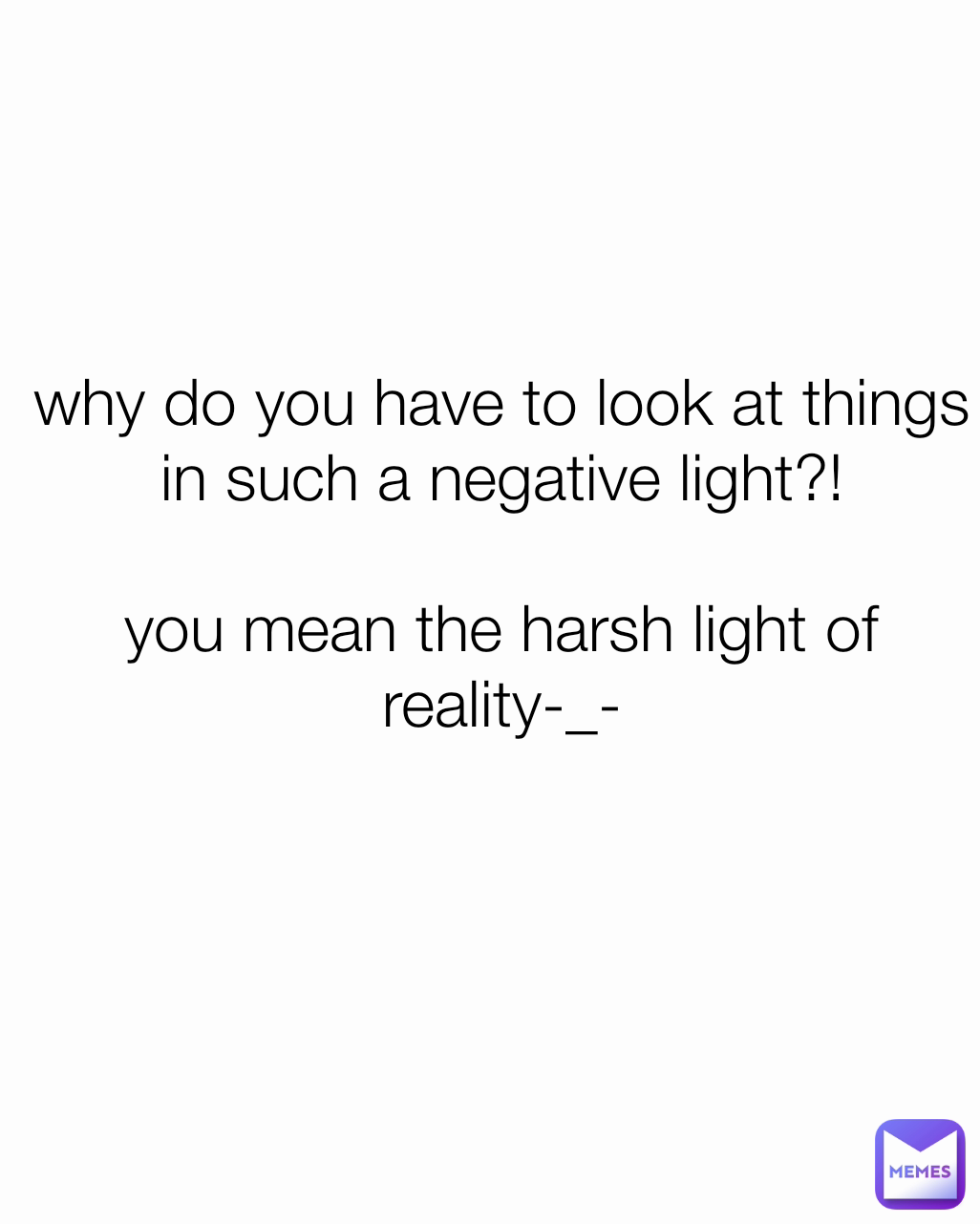 why do you have to look at things in such a negative light?!

you mean the harsh light of reality-_- floof_ball 2410