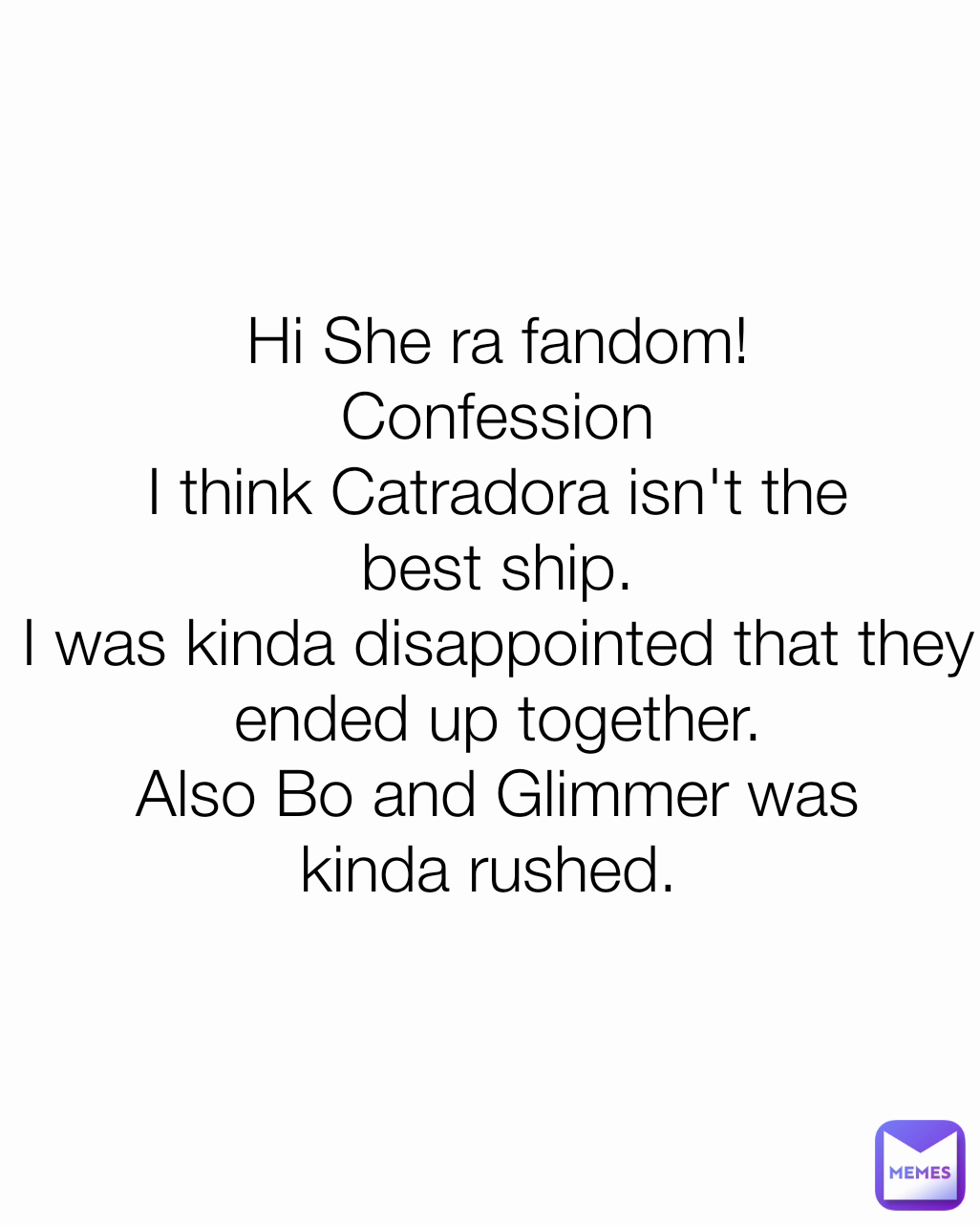 Hi She ra fandom!
Confession
I think Catradora isn't the best ship.
I was kinda disappointed that they ended up together.
Also Bo and Glimmer was kinda rushed. 

