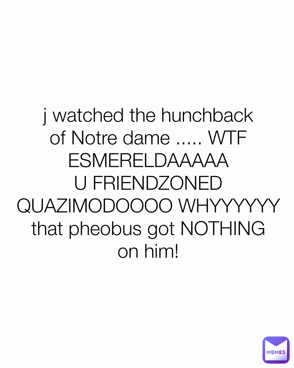 j watched the hunchback of Notre dame ..... WTF ESMERELDAAAAA U FRIENDZONED QUAZIMODOOOO WHYYYYYY that pheobus got NOTHING on him!