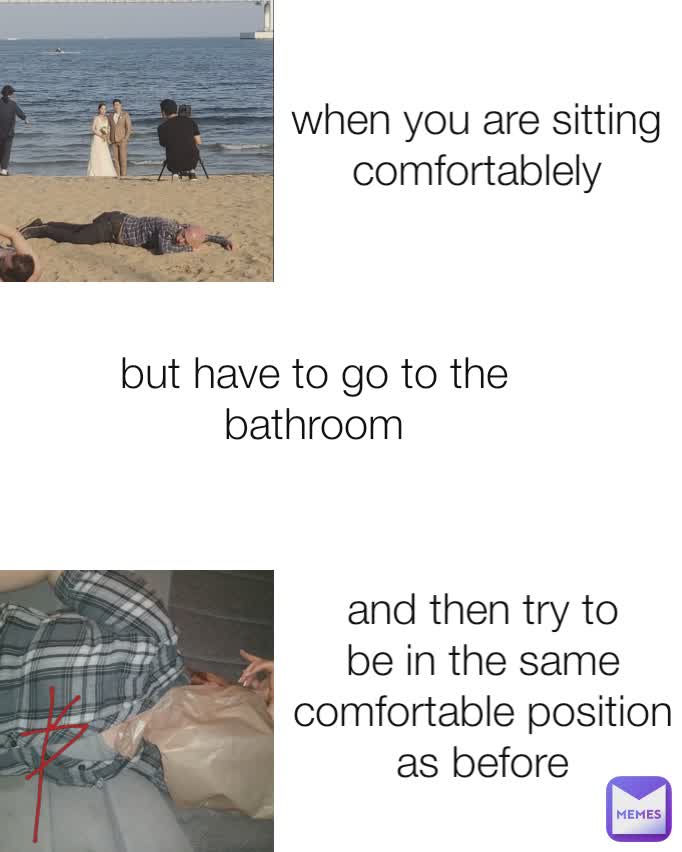 when you are sitting comfortablely and then try to be in the same comfortable position as before
 but have to go to the bathroom
 