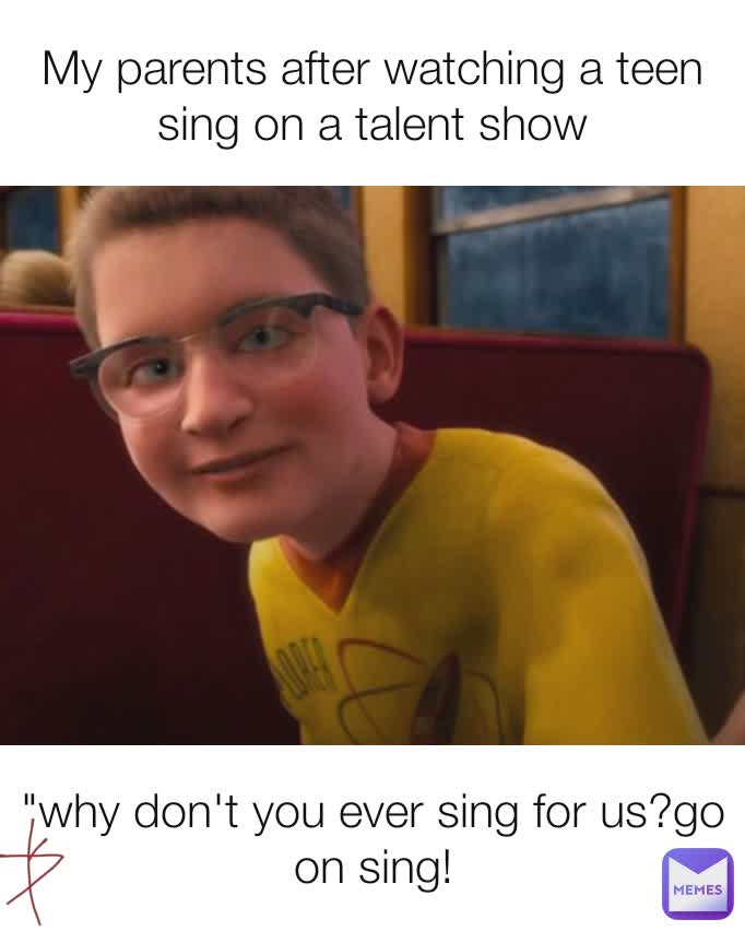 My parents after watching a teen sing on a talent show "why don't you ever sing for us?go on sing!