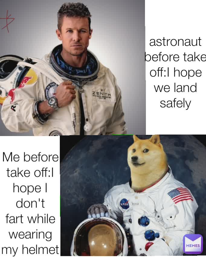 astronaut before take off:I hope we land safely Me before take off:I hope I don't fart while wearing my helmet