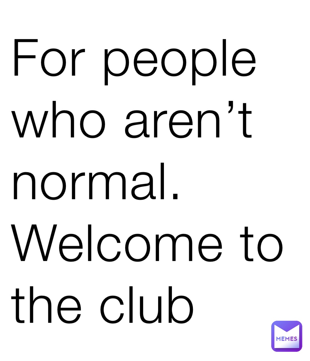 For people who aren’t normal. Welcome to the club