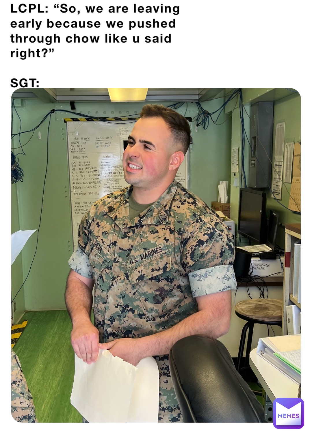 LCPL: “So, we are leaving early because we pushed through chow like u said right?”

SGT:
