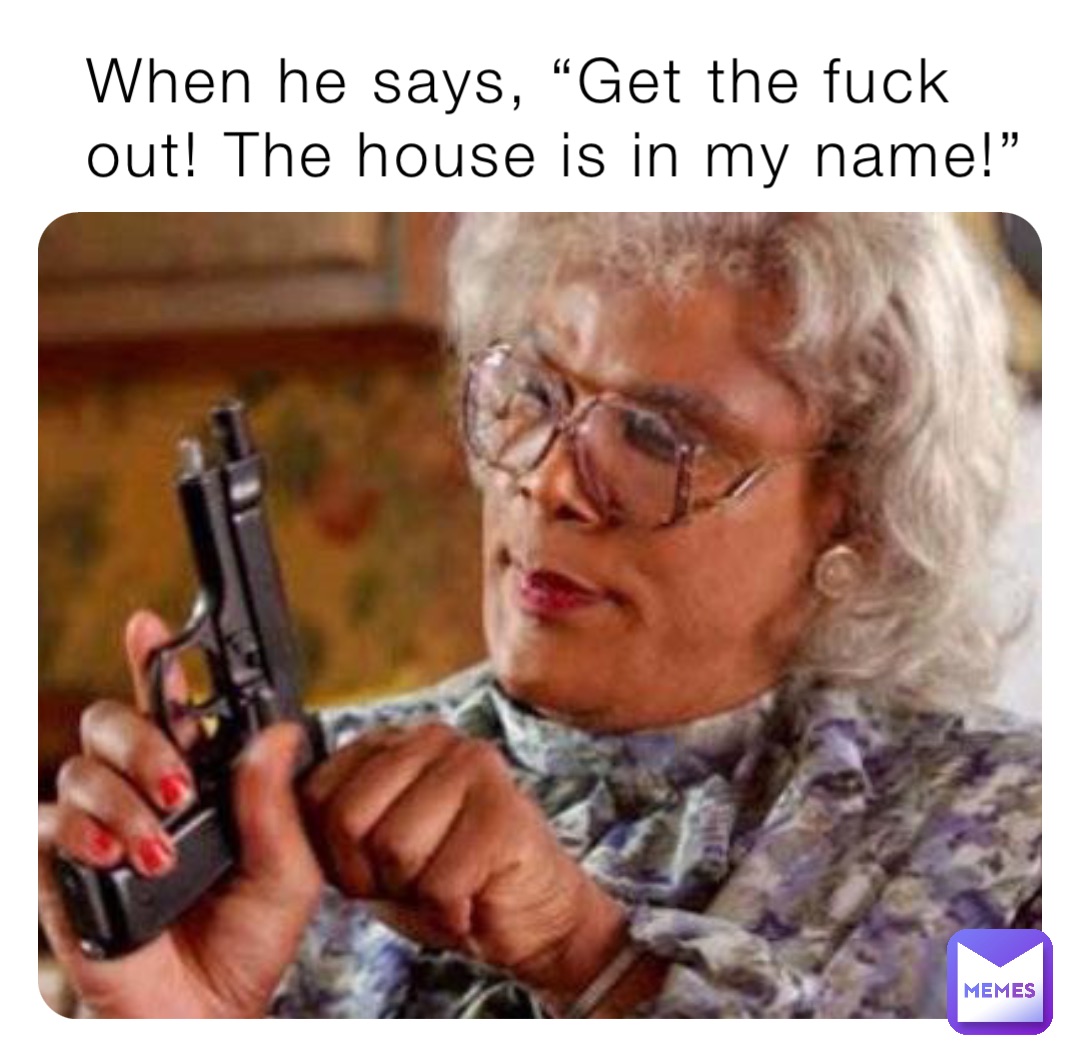 When he says, “Get the fuck out! The house is in my name!”