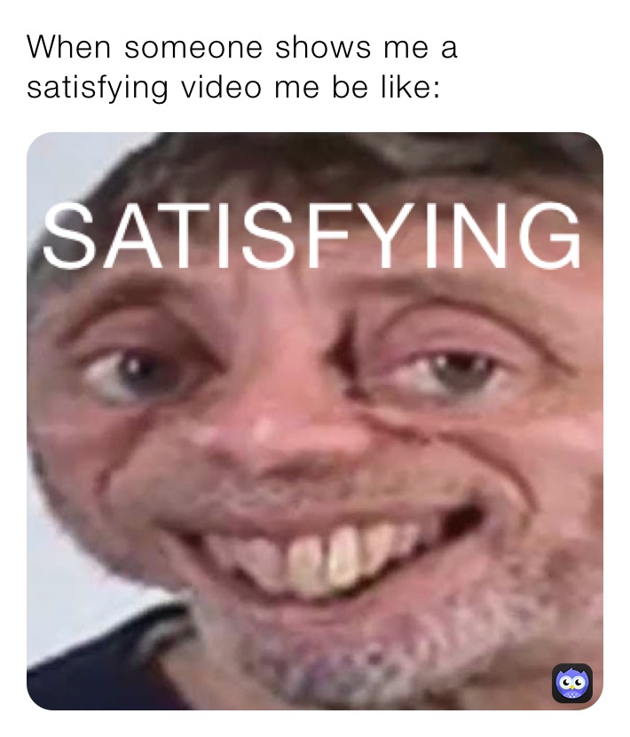 When someone shows me a satisfying video me be like: