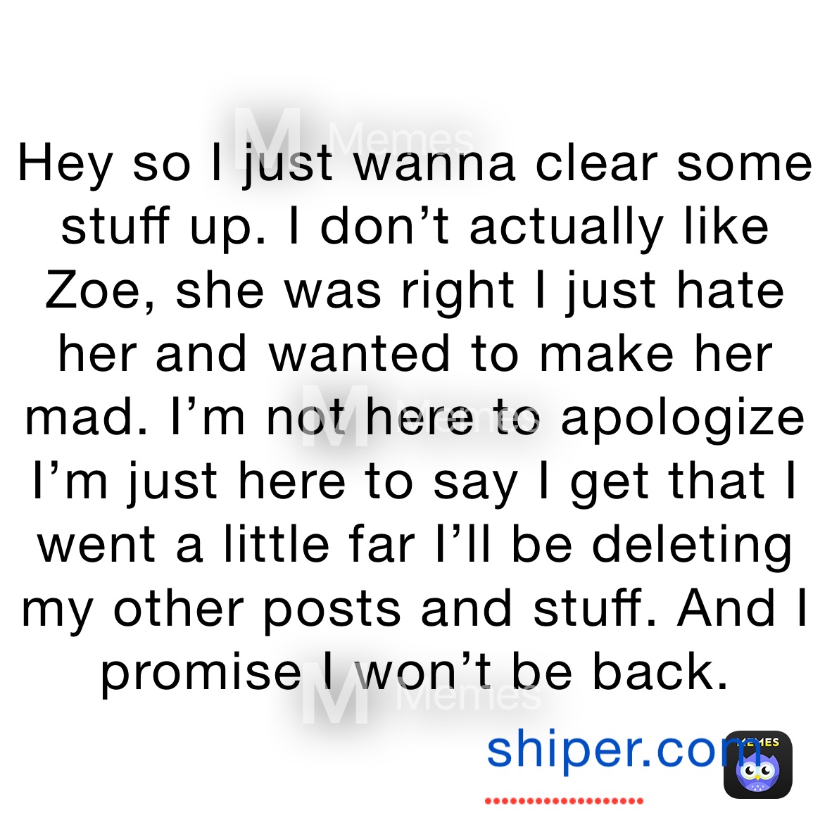 Hey so I just wanna clear some stuff up. I don’t actually like Zoe, she was right I just hate her and wanted to make her mad. I’m not here to apologize I’m just here to say I get that I went a little far I’ll be deleting my other posts and stuff. And I promise I won’t be back. 