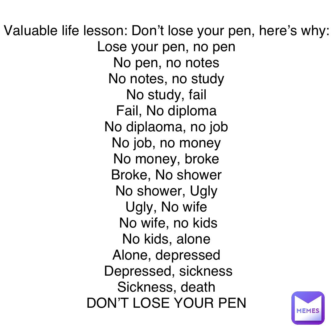 Valuable life lesson: Don’t lose your pen, here’s why: 
Lose your pen, no pen
No pen, no notes
No notes, no study
No study, fail
Fail, No diploma
No diplaoma, no job
No job, no money
No money, broke
Broke, No shower
No shower, Ugly
Ugly, No wife
No wife, no kids 
No kids, alone
Alone, depressed
Depressed, sickness 
Sickness, death
DON’T LOSE YOUR PEN
