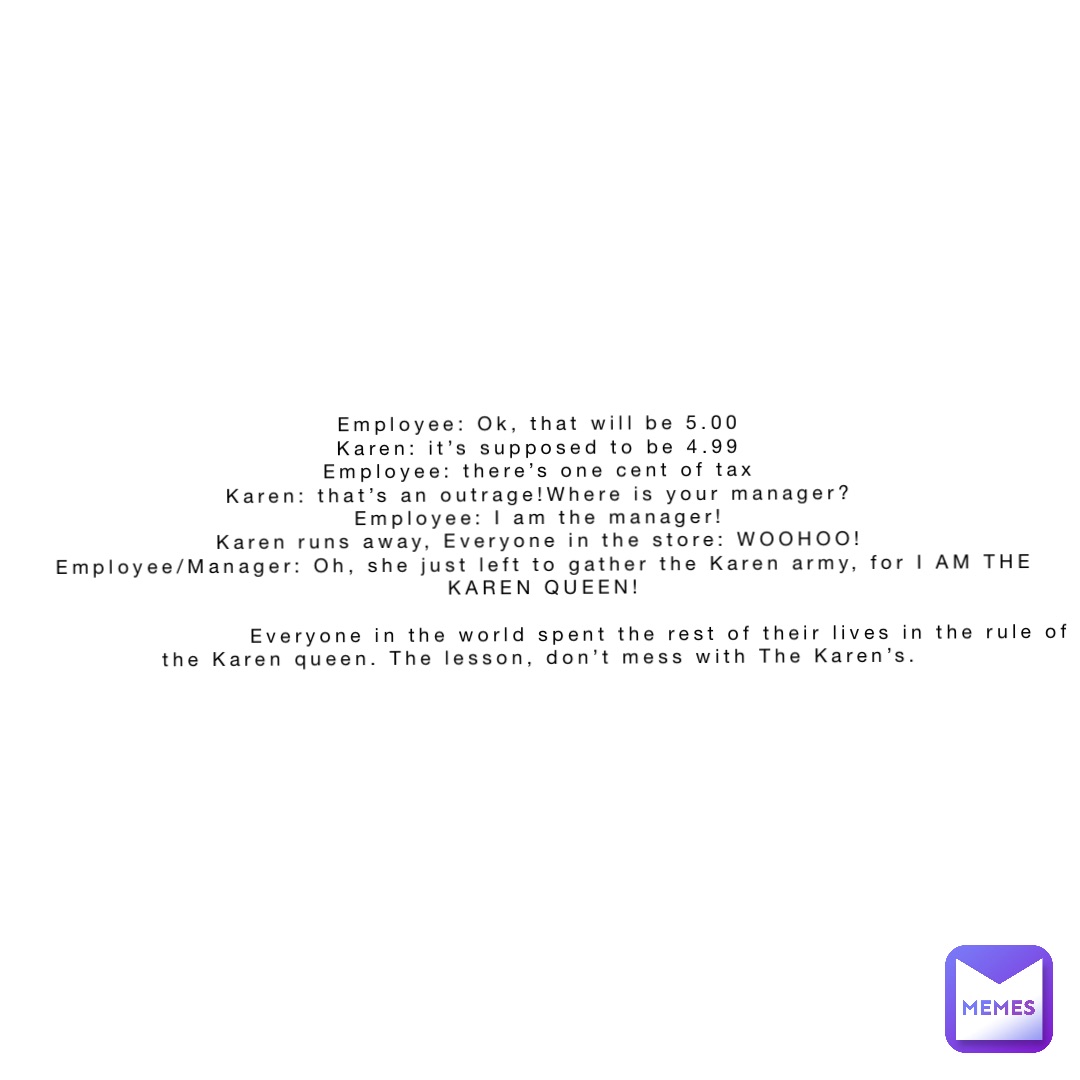 Employee: Ok, that will be 5.00
Karen: it’s supposed to be 4.99
Employee: there’s one cent of tax
Karen: that’s an outrage!Where is your manager?
Employee: I am the manager!
Karen runs away, Everyone in the store: WOOHOO!
Employee/Manager: Oh, she just left to gather the Karen army, for I AM THE KAREN QUEEN! 

                        Everyone in the world spent the rest of their lives in the rule of the Karen queen. The lesson, don’t mess with The Karen’s.