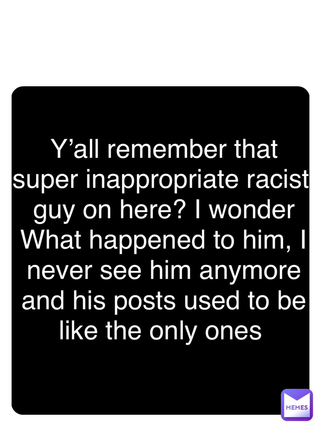 Double tap to edit Y’all remember that super inappropriate racist guy on here? I wonder What happened to him, I never see him anymore and his posts used to be like the only ones