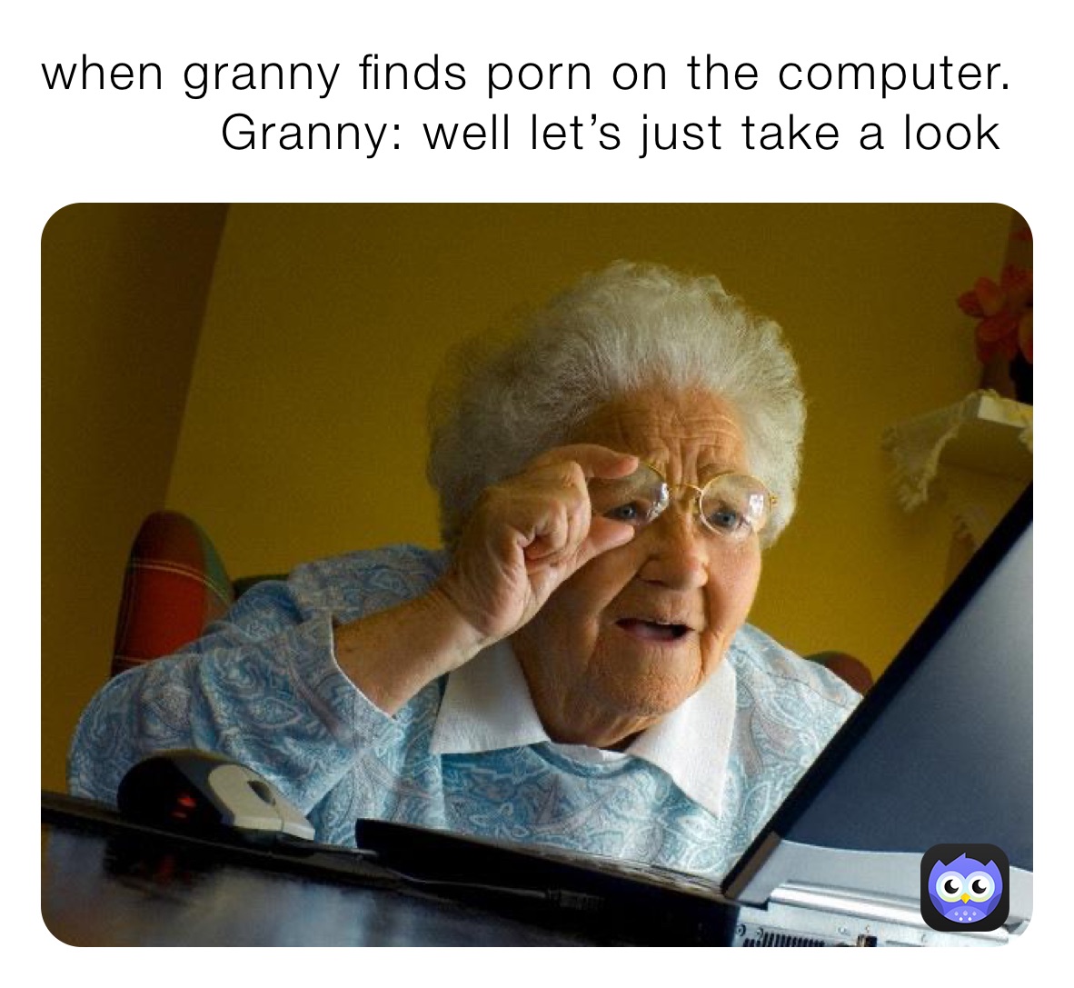 when granny finds porn on the computer.  
           Granny: well let’s just take a look 