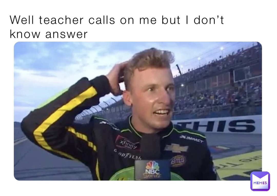 Well teacher calls on me but I don’t know answer