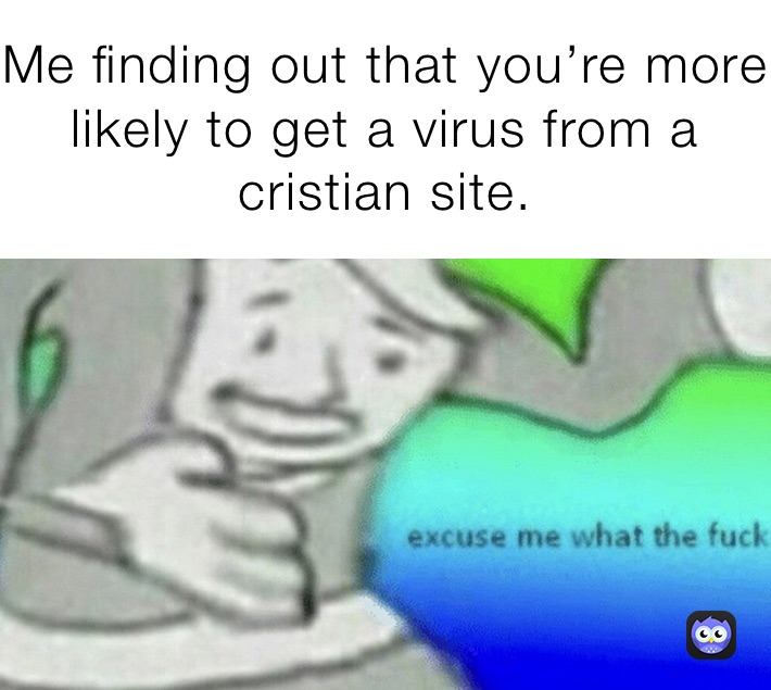 Me finding out that you’re more likely to get a virus from a cristian site. 