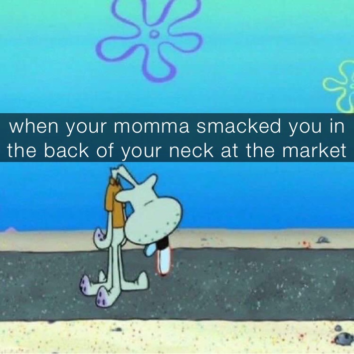 when your momma smacked you in the back of your neck at the market 