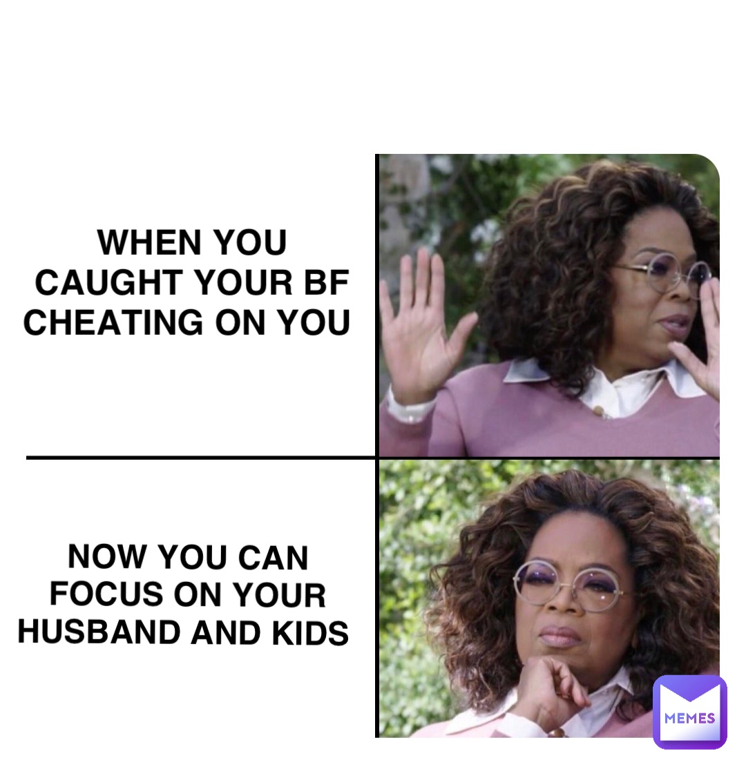 When you 
caught your bf cheating on you NOW YOU CAN 
FOCUS ON YOUR HUSBAND AND KIDS