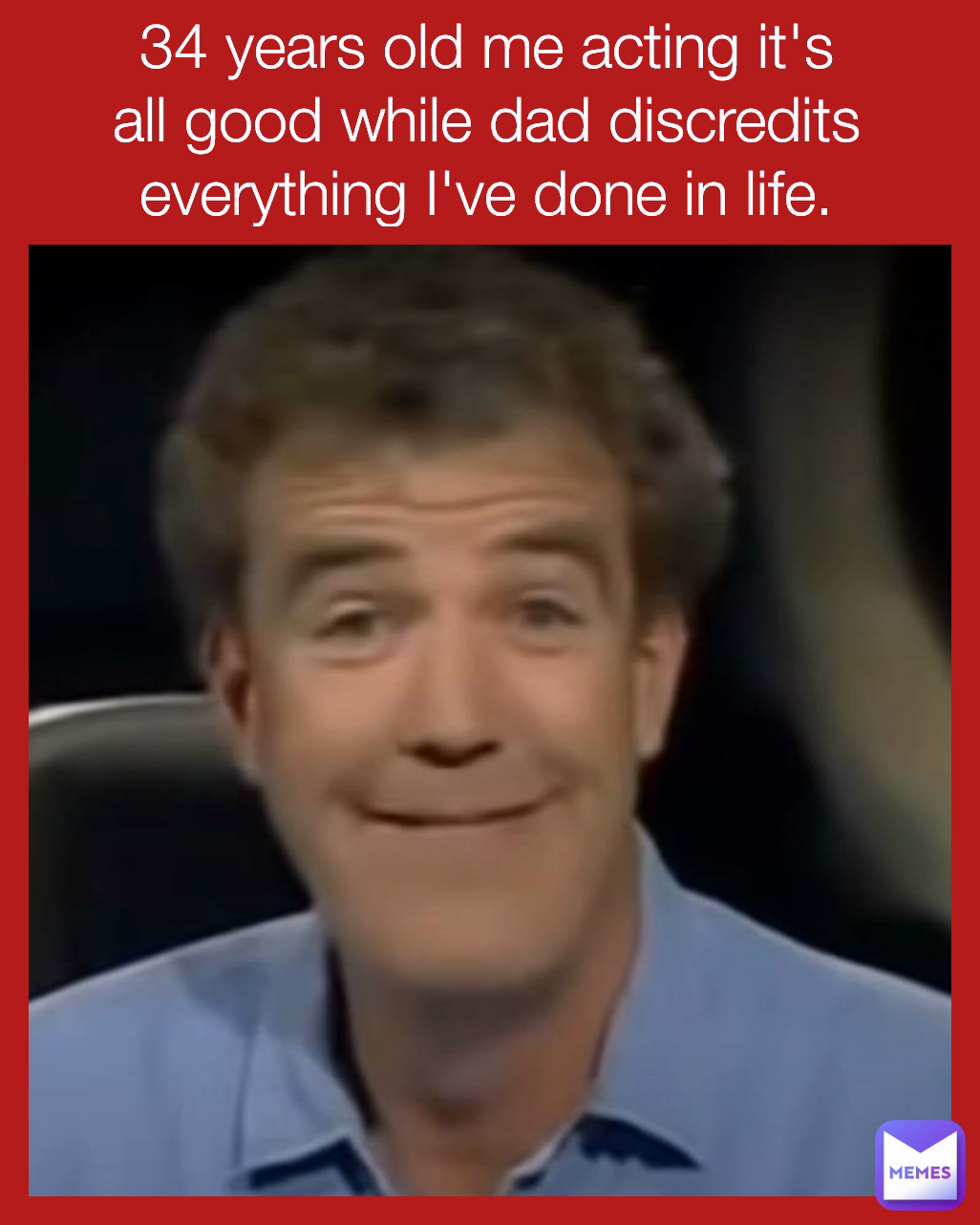 34 years old me acting it's all good while dad discredits everything I've done in life.