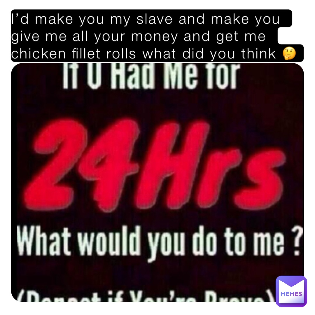 I’d make you my slave and make you give me all your money and get me chicken fillet rolls what did you think 🤔