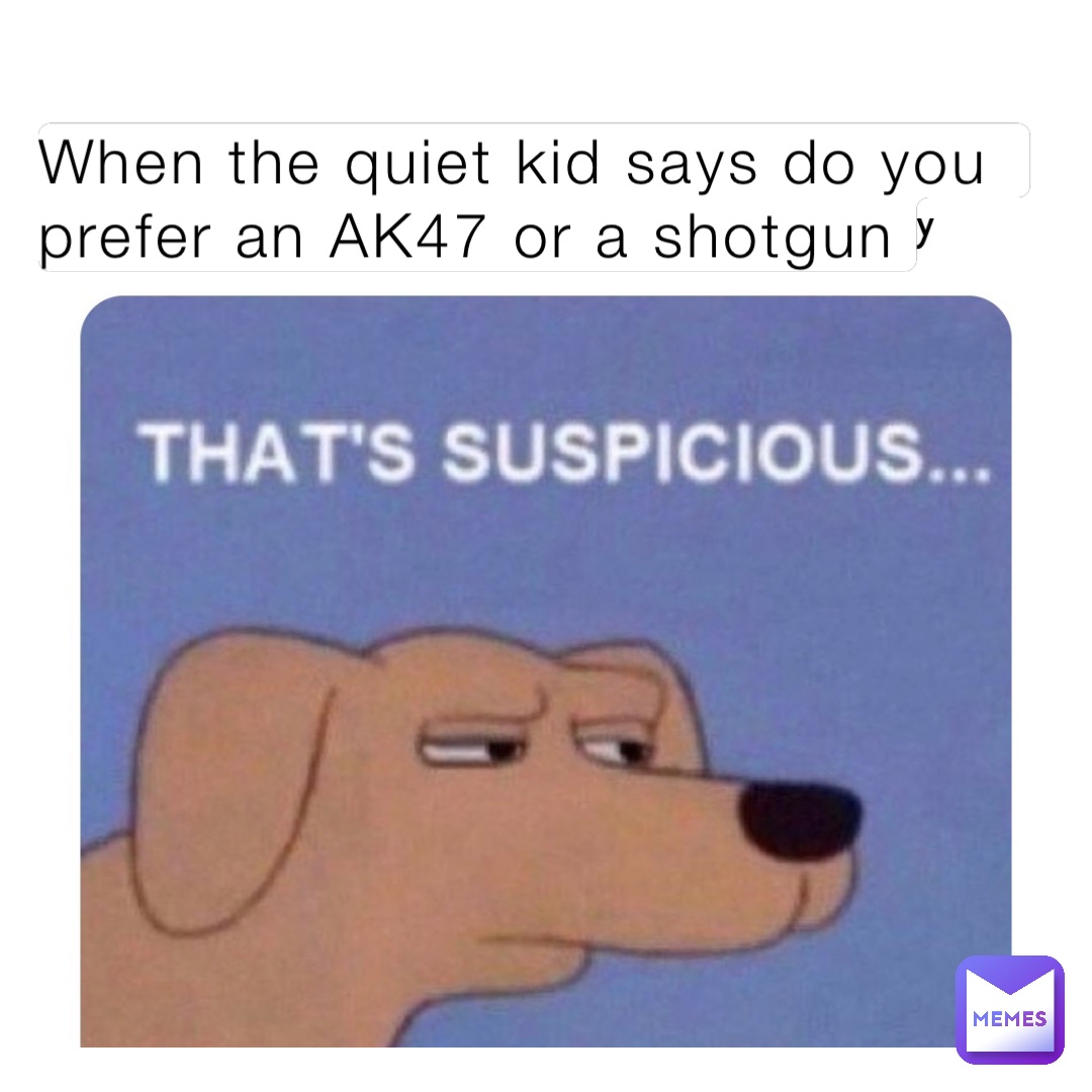 When the quiet kid says do you prefer an AK47 or a shotgun