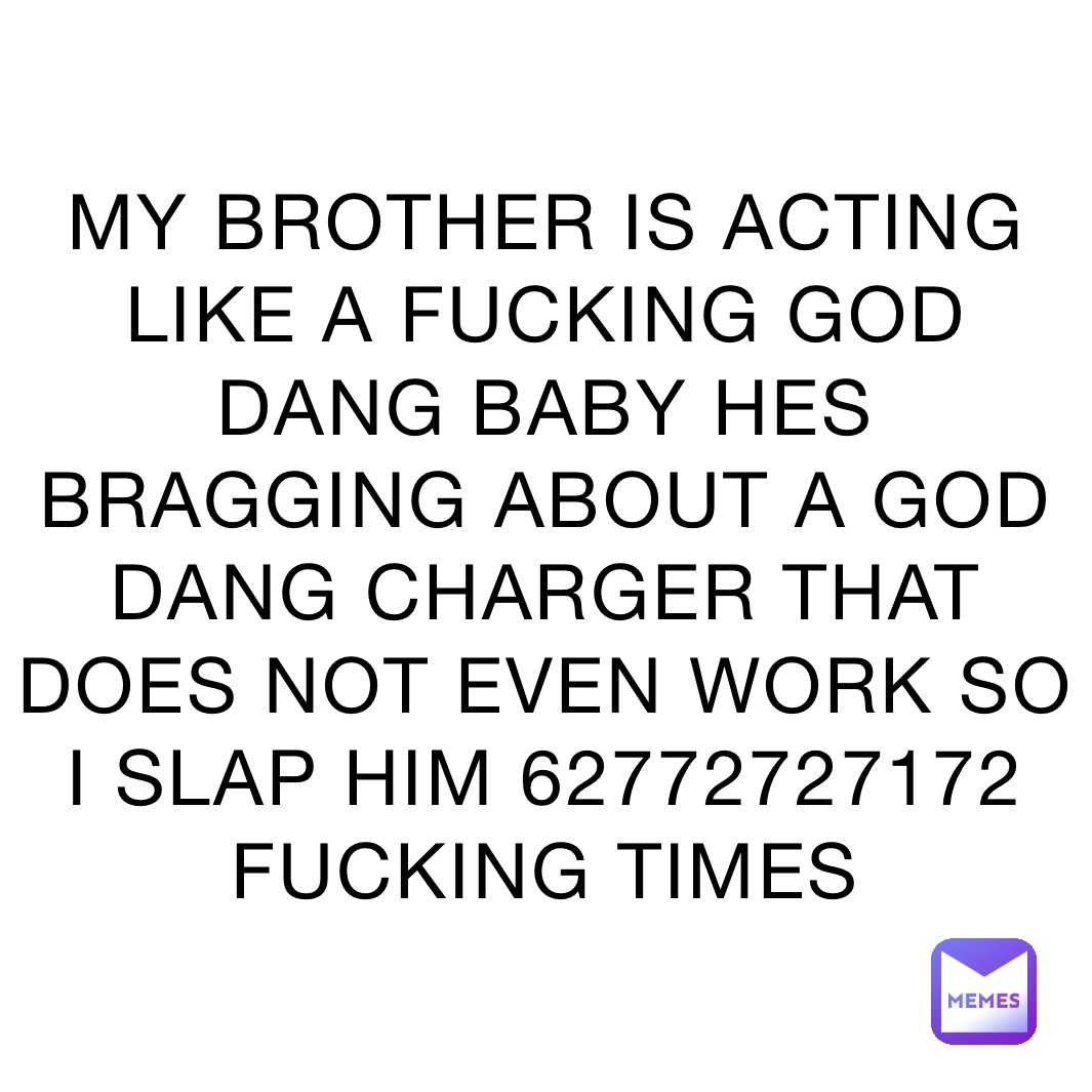 MY BROTHER IS ACTING LIKE A FUCKING GOD DANG BABY HES BRAGGING ABOUT A GOD DANG CHARGER THAT DOES NOT EVEN WORK SO I SLAP HIM 62772727172 FUCKING TIMES