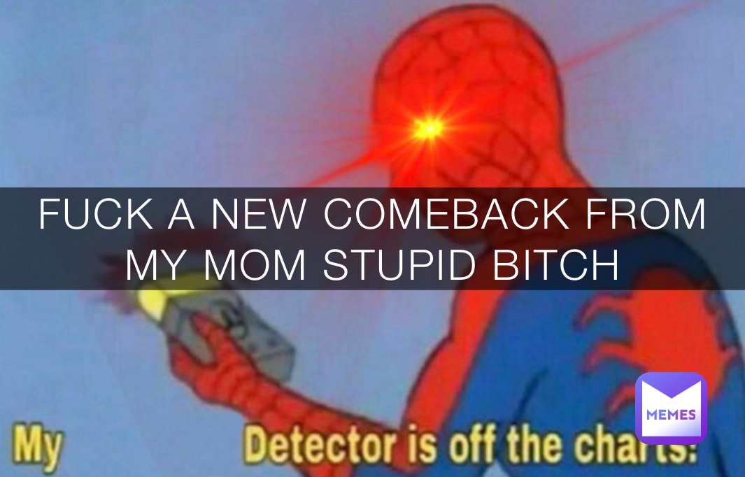 FUCK A NEW COMEBACK FROM MY MOM STUPID BITCH