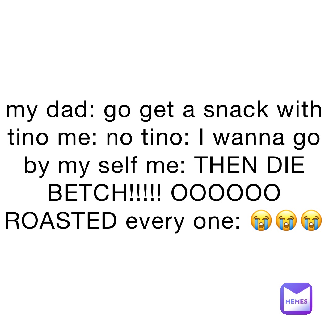 my dad: go get a snack with tino me: no tino: I wanna go by my self me: THEN DIE BETCH!!!!! OOOOOO ROASTED every one: 😭😭😭