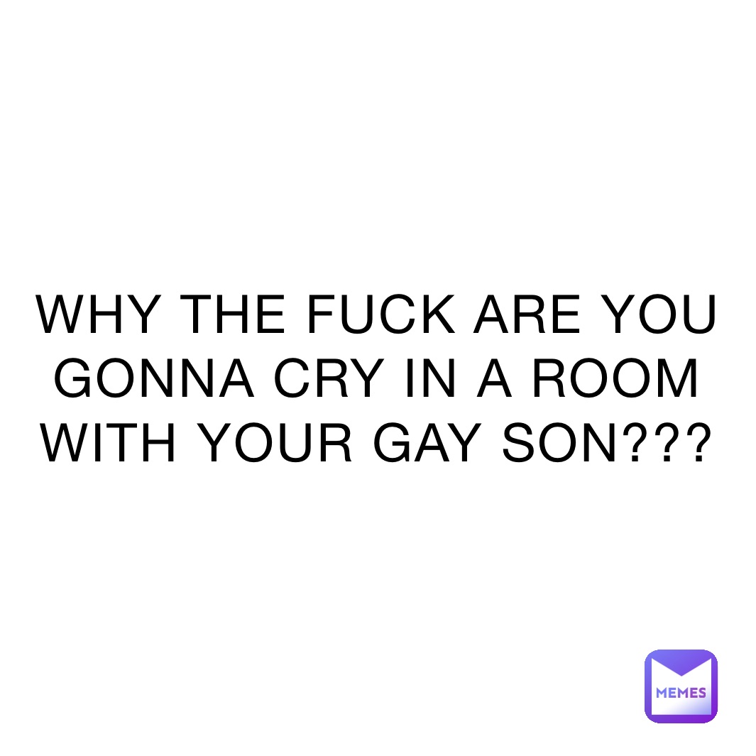 WHY THE FUCK ARE YOU GONNA CRY IN A ROOM WITH YOUR GAY SON???