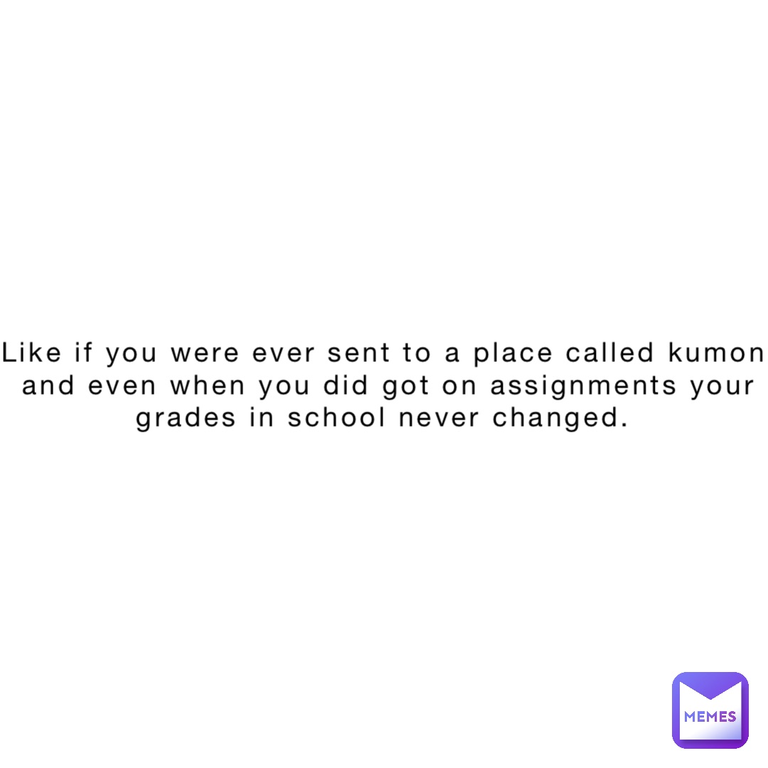 Like if you were ever sent to a place called kumon and even when you did got on assignments your grades in school never changed.