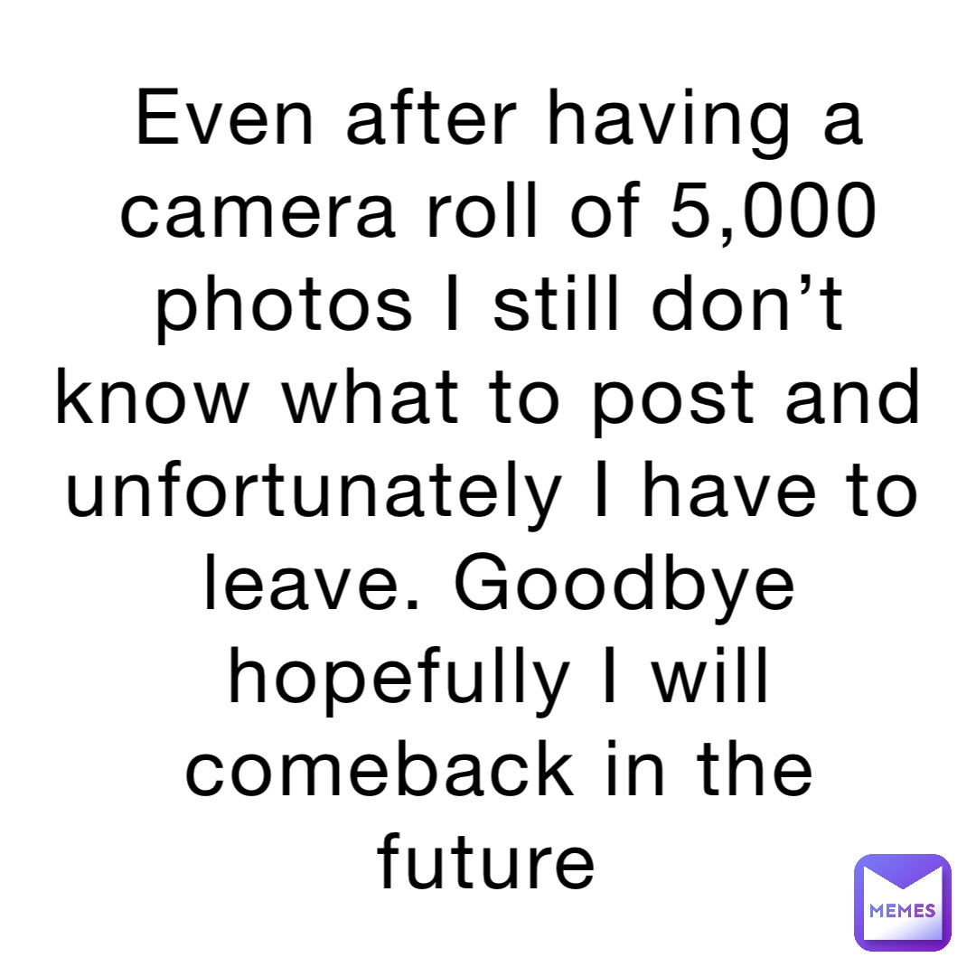 Even after having a camera roll of 5,000 photos I still don’t know what to post and unfortunately I have to leave. Goodbye hopefully I will comeback in the future