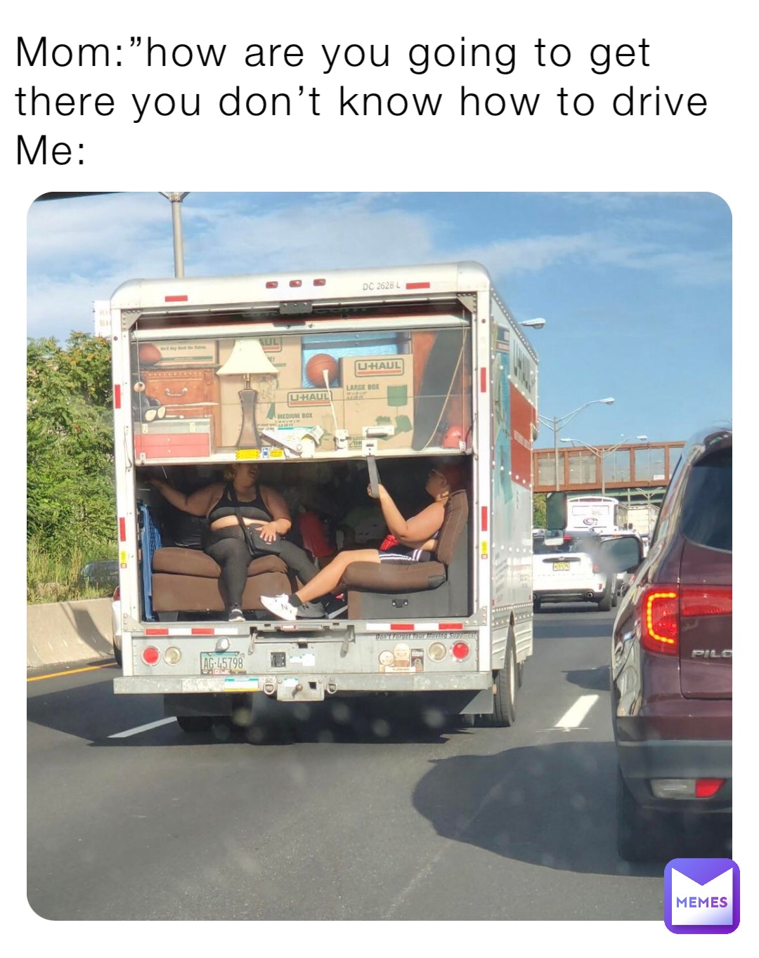 Mom:”how are you going to get there you don’t know how to drive
Me: